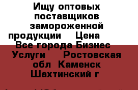 Ищу оптовых поставщиков замороженной продукции. › Цена ­ 10 - Все города Бизнес » Услуги   . Ростовская обл.,Каменск-Шахтинский г.